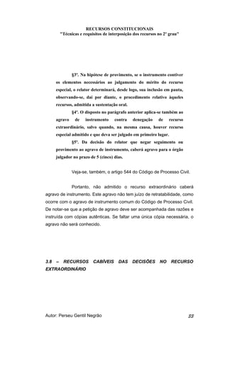 RECURSOS CONSTITUCIONAIS 
"Técnicas e requisitos de interposição dos recursos no 2º grau" 
§3º. Na hipótese de provimento, se o instrumento contiver 
os elementos necessários ao julgamento do mérito do recurso 
especial, o relator determinará, desde logo, sua inclusão em pauta, 
observando-se, daí por diante, o procedimento relativo àqueles 
recursos, admitida a sustentação oral. 
§4º. O disposto no parágrafo anterior aplica-se também ao 
agravo de instrumento contra denegação de recurso 
extraordinário, salvo quando, na mesma causa, houver recurso 
especial admitido e que deva ser julgado em primeiro lugar. 
§5º. Da decisão do relator que negar seguimento ou 
provimento ao agravo de instrumento, caberá agravo para o órgão 
julgador no prazo de 5 (cinco) dias. 
Veja-se, também, o artigo 544 do Código de Processo Civil. 
Portanto, não admitido o recurso extraordinário caberá 
agravo de instrumento. Este agravo não tem juízo de retratabilidade, como 
ocorre com o agravo de instrumento comum do Código de Processo Civil. 
De notar-se que a petição de agravo deve ser acompanhada das razões e 
instruída com cópias autênticas. Se faltar uma única cópia necessária, o 
agravo não será conhecido. 
3.8 – RECURSOS CABÍVEIS DAS DECISÕES NO RECURSO 
EXTRAORDINÁRIO 
Autor: Perseu Gentil Negrão 33 
 