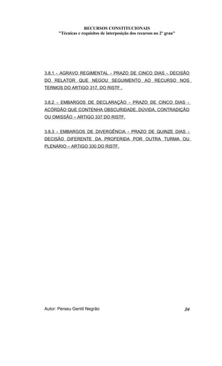 RECURSOS CONSTITUCIONAIS 
"Técnicas e requisitos de interposição dos recursos no 2º grau" 
3.8.1 - AGRAVO REGIMENTAL - PRAZO DE CINCO DIAS - DECISÃO 
DO RELATOR QUE NEGOU SEGUIMENTO AO RECURSO NOS 
TERMOS DO ARTIGO 317, DO RISTF . 
3.8.2 - EMBARGOS DE DECLARAÇÃO - PRAZO DE CINCO DIAS - 
ACÓRDÃO QUE CONTENHA OBSCURIDADE, DÚVIDA, CONTRADIÇÃO 
OU OMISSÃO – ARTIGO 337 DO RISTF. 
3.8.3 - EMBARGOS DE DIVERGÊNCIA - PRAZO DE QUINZE DIAS - 
DECISÃO DIFERENTE DA PROFERIDA POR OUTRA TURMA OU 
PLENÁRIO – ARTIGO 330 DO RISTF. 
Autor: Perseu Gentil Negrão 34 
 