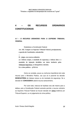 RECURSOS CONSTITUCIONAIS 
"Técnicas e requisitos de interposição dos recursos no 2º grau" 
4 – OS RECURSOS ORDINÁRIOS 
CONSTITUCIONAIS 
4.1 – O RECURSO ORDINÁRIO PARA O SUPREMO TRIBUNAL 
FEDERAL 
Estabelece a Constituição Federal: 
Art. 102. Compete ao Supremo Tribunal Federal, precipuamente, 
a guarda da Constituição, cabendo-lhe: 
... 
II – julgar, em recurso ordinário: 
a) o habeas corpus, o mandado de segurança, o habeas data e o 
mandado de injunção decididos em única instância pelos 
Tribunais Superiores, se denegatória a decisão; 
b) o crime político; - grifamos 
Como se constata, pouca ou nenhuma importância tem este 
recurso para o Ministério Público, vez que só é possível da decisão 
DENEGATÓRIA de habeas corpus ou de mandado de segurança. Se a 
decisão for CONCESSIVA caberá recurso extraordinário. 
Por outro lado, trata-se de hipótese rara até mesmo para a 
defesa, pois a Constituição Federal somente permite o recurso ordinário 
ao Supremo Tribunal Federal se houver decisão em única instância por 
Tribunal Superior, ou no julgamento do crime político. 
Autor: Perseu Gentil Negrão 35 
 