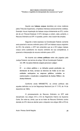 RECURSOS CONSTITUCIONAIS 
"Técnicas e requisitos de interposição dos recursos no 2º grau" 
Quanto aos habeas corpus decididos em única instância 
pelos Tribunais Superiores, a hipótese interessa exclusivamente à defesa. 
Exemplo: houve impetração de habeas corpus diretamente ao STJ, contra 
ato de um Tribunal Estadual. O STJ denegou a ordem, cabe, portanto, o 
Recurso Ordinário ao STF. A questão, porém, não é assim tão simples. 
Segundo o texto expresso na Constituição Federal, somente 
seria possível o recurso ordinário para o STF em habeas corpus originário 
do STJ. No entanto, o STF tem entendido que se o STJ julgou habeas 
corpus como substitutivo do recurso ordinário de sua competência, é 
possível a interposição do recurso ordinário para o STF. 
No tocante aos crimes políticos estes são julgados pela 
Justiça Federal, nos termos do artigo 109 da Constituição Federal: 
Art. 109. Aos juízes federais compete processar e julgar: 
... 
IV – os crimes políticos e as infrações penais praticadas em 
detrimento de bens, serviços ou interesse da União ou de suas 
entidades autárquicas ou empresas públicas, excluídas as 
contravenções e ressalvada a competência da Justiça Militar e da 
Justiça Eleitoral; 
Conforme anota MIRABETTE, os crimes políticos são 
aqueles definidos na Lei de Segurança Nacional (Lei nº 7.170, de 14 de 
dezembro de 1983). 
O processamento do Recurso Ordinário no STF está 
disciplinado nos artigos 310 a 312 do Regimento Interno da Suprema 
Corte. De notar-se, ainda, que se se tratar de Recurso Ordinário contra 
decisão do STJ deve-se atentar para o disposto nos artigos 268 a 270 do 
Autor: Perseu Gentil Negrão 36 
 