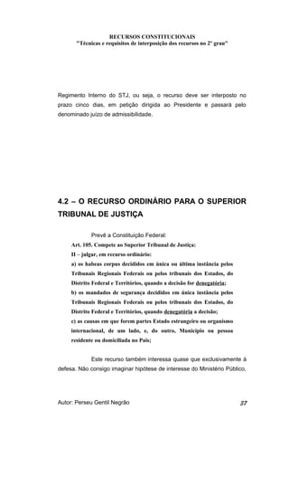 RECURSOS CONSTITUCIONAIS 
"Técnicas e requisitos de interposição dos recursos no 2º grau" 
Regimento Interno do STJ, ou seja, o recurso deve ser interposto no 
prazo cinco dias, em petição dirigida ao Presidente e passará pelo 
denominado juízo de admissibilidade. 
4.2 – O RECURSO ORDINÁRIO PARA O SUPERIOR 
TRIBUNAL DE JUSTIÇA 
Prevê a Constituição Federal: 
Art. 105. Compete ao Superior Tribunal de Justiça: 
II – julgar, em recurso ordinário: 
a) os habeas corpus decididos em única ou última instância pelos 
Tribunais Regionais Federais ou pelos tribunais dos Estados, do 
Distrito Federal e Territórios, quando a decisão for denegatória; 
b) os mandados de segurança decididos em única instância pelos 
Tribunais Regionais Federais ou pelos tribunais dos Estados, do 
Distrito Federal e Territórios, quando denegatória a decisão; 
c) as causas em que forem partes Estado estrangeiro ou organismo 
internacional, de um lado, e, do outro, Município ou pessoa 
residente ou domiciliada no País; 
Este recurso também interessa quase que exclusivamente à 
defesa. Não consigo imaginar hipótese de interesse do Ministério Público, 
Autor: Perseu Gentil Negrão 37 
 