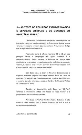 RECURSOS CONSTITUCIONAIS 
"Técnicas e requisitos de interposição dos recursos no 2º grau" 
5 – AS TESES DE RECURSOS EXTRAORDINÁRIOS 
E ESPECIAIS CRIMINAIS E OS MEMBROS DO 
MINISTÉRIO PÚBLICO 
Os Recursos Extraordinários e Especiais somente podem ser 
interpostos mercê do trabalho dedicado do Promotor de Justiça na sua 
comarca, bem assim, em razão da perspicácia do Procurador de Justiça 
que atua perante o tribunal estadual. 
Realmente, como já referido nos Itens 2.5 e 3.5, um dos 
principais óbices à interposição dos apelos extremos é o 
prequestionamento. Desta maneira, o Promotor de Justiça deve 
manifestar-se no processo, a respeito dos pontos polêmicos, preparando, 
destarte, o processo para o recurso extremo. O mesmo deve ocorrer com 
o Procurador de Justiça, ao oferecer seu parecer. 
Com base nisso, o Setor de Recursos Extraordinários e 
Especiais Criminais preparou um índice contendo todas as Teses de 
Recursos Extraordinários e Especiais Criminais, que hoje são 161 (cento 
e sessenta a uma) e o remeteu a todos os Membros do Ministério Público 
do Estado de São Paulo. 
Também foi desenvolvido, pelo Setor, um “CD-Rom” 
contendo o mencionado índice, um modelo de cada recurso e a 
jurisprudência dos Tribunais Superiores. 
Além disso, no "site" do Ministério Público do Estado de São 
Paulo há farto material, com o mesmo conteúdo do "CD" e que é 
constantemente atualizado. 
Autor: Perseu Gentil Negrão 40 
 