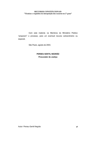 RECURSOS CONSTITUCIONAIS 
"Técnicas e requisitos de interposição dos recursos no 2º grau" 
Com este material, os Membros do Ministério Público 
“preparam” o processo, para um eventual recurso extraordinário ou 
especial. 
São Paulo, agosto de 2003. 
PERSEU GENTIL NEGRÃO 
Procurador de Justiça 
Autor: Perseu Gentil Negrão 41 
