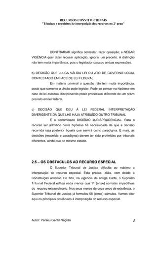 RECURSOS CONSTITUCIONAIS 
"Técnicas e requisitos de interposição dos recursos no 2º grau" 
CONTRARIAR significa contestar, fazer oposição; e NEGAR 
VIGÊNCIA quer dizer recusar aplicação, ignorar um preceito. A distinção 
não tem muita importância, pois o legislador colocou ambas expressões. 
b) DECISÃO QUE JULGA VÁLIDA LEI OU ATO DE GOVERNO LOCAL 
CONTESTADO EM FACE DE LEI FEDERAL 
Em matéria criminal a questão não tem muita importância, 
posto que somente a União pode legislar. Pode-se pensar na hipótese em 
caso de lei estadual disciplinando prazo processual diferente de um prazo 
previsto em lei federal. 
c) DECISÃO QUE DEU À LEI FEDERAL INTERPRETAÇÃO 
DIVERGENTE DA QUE LHE HAJA ATRIBUÍDO OUTRO TRIBUNAL 
É o denominado DISSÍDIO JURISPRUDENCIAL. Para o 
recurso ser admitido nesta hipótese há necessidade de que a decisão 
recorrida seja posterior àquela que servirá como paradigma. E mais, as 
decisões (recorrida e paradigma) devem ter sido proferidas por tribunais 
diferentes, ainda que do mesmo estado. 
2.5 – OS OBSTÁCULOS AO RECURSO ESPECIAL 
O Superior Tribunal de Justiça dificulta ao máximo a 
interposição do recurso especial. Esta prática, aliás, vem desde a 
Constituição anterior. De fato, na vigência da antiga Carta, o Supremo 
Tribunal Federal editou nada menos que 11 (onze) súmulas impeditivas 
do recurso extraordinário. Nos seus menos de onze anos de existência, o 
Superior Tribunal de Justiça já formulou 05 (cinco) súmulas. Vamos citar 
aqui os principais obstáculos à interposição do recurso especial. 
Autor: Perseu Gentil Negrão 5 
 