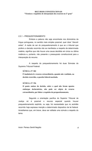 RECURSOS CONSTITUCIONAIS 
"Técnicas e requisitos de interposição dos recursos no 2º grau" 
2.5.1 – PREQUESTIONAMENTO 
Embora a palavra não seja encontrada nos dicionários da 
língua portuguesa, no sentido mais simples possível, quer dizer “discutir 
antes”. A razão de ser do prequestionamento é que se o tribunal que 
proferiu a decisão recorrida não se manifestou a respeito de determinada 
matéria, significa que não houve uma causa decidida em única ou última 
instância e, portanto, não presente o pressuposto constitucional para a 
interposição do recurso. 
A respeito do prequestionamento há duas Súmulas do 
Supremo Tribunal Federal: 
SÚMULA Nº 282 
É inadmissível o recurso extraordinário, quando não ventilada, na 
decisão recorrida, a questão federal suscitada. 
SÚMULA Nº 356 
O ponto omisso da decisão, sobre o qual não foram opostos 
embargos declaratórios, não pode ser objeto de recurso 
extraordinário, por faltar o requisito do prequestionamento. 
Segundo a orientação pacífica do Superior Tribunal de 
Justiça só é possível o recurso especial quando houver 
prequestionamento explícito, ou seja, há necessidade que no acórdão 
recorrido haja expressa menção a determinado dispositivo de lei federal. 
Acreditamos que, em breve, deva ser editada uma súmula a respeito do 
tema. 
Autor: Perseu Gentil Negrão 6 
 