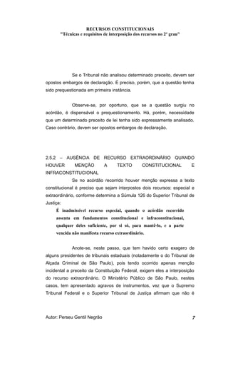 RECURSOS CONSTITUCIONAIS 
"Técnicas e requisitos de interposição dos recursos no 2º grau" 
Se o Tribunal não analisou determinado preceito, devem ser 
opostos embargos de declaração. É preciso, porém, que a questão tenha 
sido prequestionada em primeira instância. 
Observe-se, por oportuno, que se a questão surgiu no 
acórdão, é dispensável o prequestionamento. Há, porém, necessidade 
que um determinado preceito de lei tenha sido expressamente analisado. 
Caso contrário, devem ser opostos embargos de declaração. 
2.5.2 – AUSÊNCIA DE RECURSO EXTRAORDINÁRIO QUANDO 
HOUVER MENÇÃO A TEXTO CONSTITUCIONAL E 
INFRACONSTITUCIONAL 
Se no acórdão recorrido houver menção expressa a texto 
constitucional é preciso que sejam interpostos dois recursos: especial e 
extraordinário, conforme determina a Súmula 126 do Superior Tribunal de 
Justiça: 
É inadmissível recurso especial, quando o acórdão recorrido 
assenta em fundamentos constitucional e infraconstitucional, 
qualquer deles suficiente, por si só, para mantê-lo, e a parte 
vencida não manifesta recurso extraordinário. 
Anote-se, neste passo, que tem havido certo exagero de 
alguns presidentes de tribunais estaduais (notadamente o do Tribunal de 
Alçada Criminal de São Paulo), pois tendo ocorrido apenas menção 
incidental a preceito da Constituição Federal, exigem eles a interposição 
do recurso extraordinário. O Ministério Público de São Paulo, nestes 
casos, tem apresentado agravos de instrumentos, vez que o Supremo 
Tribunal Federal e o Superior Tribunal de Justiça afirmam que não é 
Autor: Perseu Gentil Negrão 7 
 