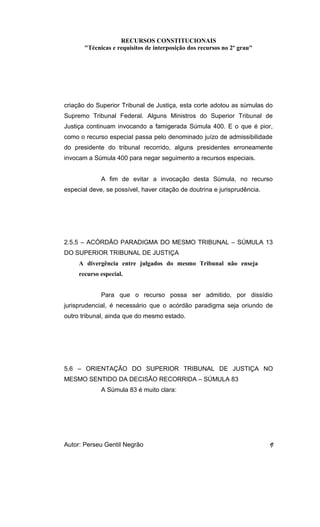 RECURSOS CONSTITUCIONAIS 
"Técnicas e requisitos de interposição dos recursos no 2º grau" 
criação do Superior Tribunal de Justiça, esta corte adotou as súmulas do 
Supremo Tribunal Federal. Alguns Ministros do Superior Tribunal de 
Justiça continuam invocando a famigerada Súmula 400. E o que é pior, 
como o recurso especial passa pelo denominado juízo de admissibilidade 
do presidente do tribunal recorrido, alguns presidentes erroneamente 
invocam a Súmula 400 para negar seguimento a recursos especiais. 
A fim de evitar a invocação desta Súmula, no recurso 
especial deve, se possível, haver citação de doutrina e jurisprudência. 
2.5.5 – ACÓRDÃO PARADIGMA DO MESMO TRIBUNAL – SÚMULA 13 
DO SUPERIOR TRIBUNAL DE JUSTIÇA 
A divergência entre julgados do mesmo Tribunal não enseja 
recurso especial. 
Para que o recurso possa ser admitido, por dissídio 
jurisprudencial, é necessário que o acórdão paradigma seja oriundo de 
outro tribunal, ainda que do mesmo estado. 
5.6 – ORIENTAÇÃO DO SUPERIOR TRIBUNAL DE JUSTIÇA NO 
MESMO SENTIDO DA DECISÃO RECORRIDA – SÚMULA 83 
A Súmula 83 é muito clara: 
Autor: Perseu Gentil Negrão 9 
 