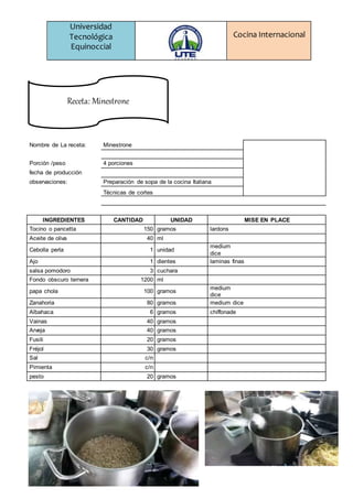 Universidad
Tecnológica
Equinoccial
Cocina Internacional
Nombre de La receta: Minestrone
Porción /peso 4 porciones
fecha de producción
observaciones: Preparación de sopa de la cocina Italiana
Técnicas de cortes
INGREDIENTES CANTIDAD UNIDAD MISE EN PLACE
Tocino o pancetta 150 gramos lardons
Aceite de oliva 40 ml
Cebolla perla 1 unidad
medium
dice
Ajo 1 dientes laminas finas
salsa pomodoro 3 cuchara
Fondo obscuro ternera 1200 ml
papa chola 100 gramos
medium
dice
Zanahoria 80 gramos medium dice
Albahaca 6 gramos chiffonade
Vainas 40 gramos
Arveja 40 gramos
Fusili 20 gramos
Fréjol 30 gramos
Sal c/n
Pimienta c/n
pesto 20 gramos
Receta: Minestrone
 