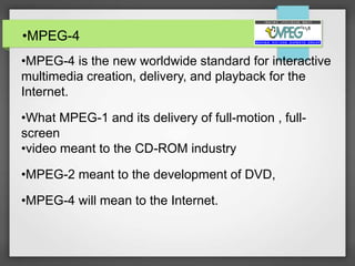 •MPEG-4
•MPEG-4 is the new worldwide standard for interactive
multimedia creation, delivery, and playback for the
Internet.
•What MPEG-1 and its delivery of full-motion , full-
screen
•video meant to the CD-ROM industry
•MPEG-2 meant to the development of DVD,
•MPEG-4 will mean to the Internet.
 