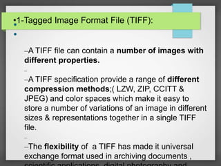 •1-Tagged Image Format File (TIFF):•
•
–A TIFF file can contain a number of images with
different properties.
–
–A TIFF specification provide a range of different
compression methods;( LZW, ZIP, CCITT &
JPEG) and color spaces which make it easy to
store a number of variations of an image in different
sizes & representations together in a single TIFF
file.
–
–The flexibility of a TIFF has made it universal
exchange format used in archiving documents ,
 