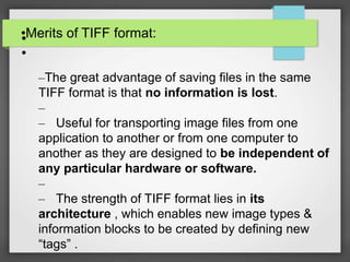 •Merits of TIFF format:•
•
–The great advantage of saving files in the same
TIFF format is that no information is lost.
–
– Useful for transporting image files from one
application to another or from one computer to
another as they are designed to be independent of
any particular hardware or software.
–
– The strength of TIFF format lies in its
architecture , which enables new image types &
information blocks to be created by defining new
“tags” .
 