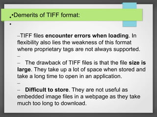 •Demerits of TIFF format:•
•
–TIFF files encounter errors when loading. In
flexibility also lies the weakness of this format
where proprietary tags are not always supported.
–
– The drawback of TIFF files is that the file size is
large. They take up a lot of space when stored and
take a long time to open in an application.
–
– Difficult to store. They are not useful as
embedded image files in a webpage as they take
much too long to download.
 