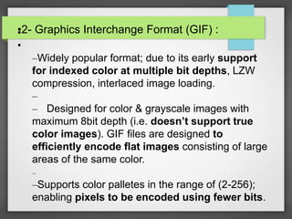 •2- Graphics Interchange Format (GIF) :•
•
–Widely popular format; due to its early support
for indexed color at multiple bit depths, LZW
compression, interlaced image loading.
–
– Designed for color & grayscale images with
maximum 8bit depth (i.e. doesn’t support true
color images). GIF files are designed to
efficiently encode flat images consisting of large
areas of the same color.
–
–Supports color palletes in the range of (2-256);
enabling pixels to be encoded using fewer bits.
 
