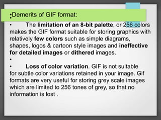 •Demerits of GIF format:•
• The limitation of an 8-bit palette, or 256 colors
makes the GIF format suitable for storing graphics with
relatively few colors such as simple diagrams,
shapes, logos & cartoon style images and ineffective
for detailed images or dithered images.
•
• Loss of color variation. GIF is not suitable
for subtle color variations retained in your image. Gif
formats are very useful for storing grey scale images
which are limited to 256 tones of grey, so that no
information is lost .
 