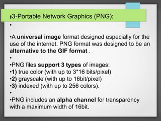•3-Portable Network Graphics (PNG):•
•
•A universal image format designed especially for the
use of the internet. PNG format was designed to be an
alternative to the GIF format .
•
•PNG files support 3 types of images:
•1) true color (with up to 3*16 bits/pixel)
•2) grayscale (with up to 16bit/pixel)
•3) indexed (with up to 256 colors).
•
•PNG includes an alpha channel for transparency
with a maximum width of 16bit.
 