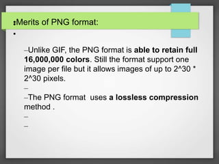 •Merits of PNG format:•
•
–Unlike GIF, the PNG format is able to retain full
16,000,000 colors. Still the format support one
image per file but it allows images of up to 2^30 *
2^30 pixels.
–
–The PNG format uses a lossless compression
method .
–
–
 