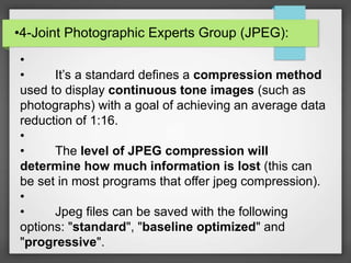 •4-Joint Photographic Experts Group (JPEG):
•
• It’s a standard defines a compression method
used to display continuous tone images (such as
photographs) with a goal of achieving an average data
reduction of 1:16.
•
• The level of JPEG compression will
determine how much information is lost (this can
be set in most programs that offer jpeg compression).
•
• Jpeg files can be saved with the following
options: "standard", "baseline optimized" and
"progressive".
 