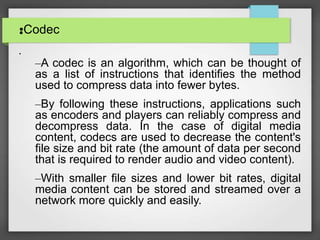 •Codec•
•
–A codec is an algorithm, which can be thought of
as a list of instructions that identifies the method
used to compress data into fewer bytes.
–By following these instructions, applications such
as encoders and players can reliably compress and
decompress data. In the case of digital media
content, codecs are used to decrease the content's
file size and bit rate (the amount of data per second
that is required to render audio and video content).
–With smaller file sizes and lower bit rates, digital
media content can be stored and streamed over a
network more quickly and easily.
 