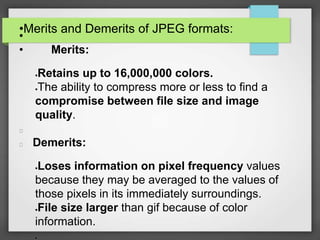 •Merits and Demerits of JPEG formats:
•
• Merits:
Retains up to 16,000,000 colors.
The ability to compress more or less to find a
compromise between file size and image
quality.
Demerits:
Loses information on pixel frequency values
because they may be averaged to the values of
those pixels in its immediately surroundings.
File size larger than gif because of color
information.

 