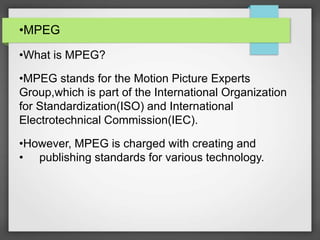 •MPEG
•What is MPEG?
•MPEG stands for the Motion Picture Experts
Group,which is part of the International Organization
for Standardization(ISO) and International
Electrotechnical Commission(IEC).
•However, MPEG is charged with creating and
• publishing standards for various technology.
 
