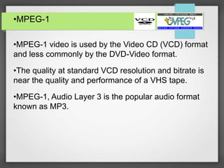 •MPEG-1
•MPEG-1 video is used by the Video CD (VCD) format
and less commonly by the DVD-Video format.
•The quality at standard VCD resolution and bitrate is
near the quality and performance of a VHS tape.
•MPEG-1, Audio Layer 3 is the popular audio format
known as MP3.
 
