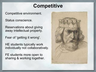 Competitive Competitive environment. Status conscience. Reservations about giving away intellectual property. Fear of 'getting it wrong'. HE students typically work individually not collaboratively. FE students more open to sharing & working together.   
