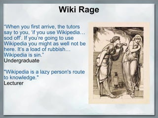 Wiki Rage “ When you first arrive, the tutors say to you, ‘if you use Wikipedia… sod off’. If you’re going to use Wikipedia you might as well not be here. It’s a load of rubbish… Wikipedia is sin.” Undergraduate "Wikipedia is a lazy person's route to knowledge." Lecturer 