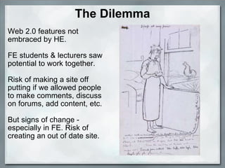 The Dilemma Web 2.0 features not embraced by HE. FE students & lecturers saw potential to work together. Risk of making a site off putting if we allowed people to make comments, discuss on forums, add content, etc. But signs of change - especially in FE. Risk of creating an out of date site.    