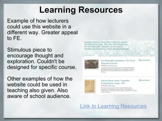 Learning Resources Example of how lecturers could use this website in a different way. Greater appeal to FE.   Stimulous piece to encourage thought and exploration. Couldn't be designed for specific course. Other examples of how the website could be used in teaching also given. Also aware of school audience. Link to Learning Resources 