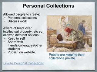 Personal Collections Allowed people to create: Personal collections Discuss work Aware of fears over intellectual property, etc so allowed different options: Keep to self Share with friends/colleagues/other students Publish on website People are keeping their collections private.    Link to Personal Collections 
