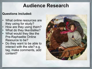 Audience Research   Questions included:   What online resources are they using for study? How are they using them? What do they like/dislike? What would they like the Pre-Raphaelite Online Resource to be? Do they want to be able to interact with the site? e.g. tag, make comments, add content?   