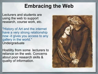 Embracing the Web Lecturers and students are using the web to support research, course work, etc.   "History of Art and the internet have a very strong relationship now -it gives you access to any gallery in the world." Undergraduate  Hostility from some  lecturers to reliance on the web. Concerns about poor research skills & quality of information.    