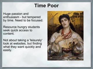 Time Poor Huge passion and enthusiasm - but tempered by time. Need to be focused.   Resource hungry students seek quick access to content.    Not about taking a 'leisurely' look at websites, but finding what they want quickly and easily.         