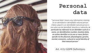 Personal
data
“‘personal data’ means any information relating
to an identified or identifiable natural person
(‘data subject’); an identifiable natural person is
one who can be identified, directly or indirectly, in
particular by reference to an identifier such as a
name, an identification number, location data,
an online identifier or to one or more factors
specific to the physical, physiological, genetic,
mental, economic, cultural or social identity of
that natural person”
Art. 4 EU GDPR Definitions
 