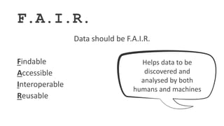 F.A.I.R.
Data should be F.A.I.R.
Findable
Accessible
Interoperable
Reusable
Helps data to be
discovered and
analysed by both
humans and machines
 