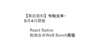 【事前資料】令和元年・
５月４日開催
React Native
勉強会＠WeB Bench原宿
 