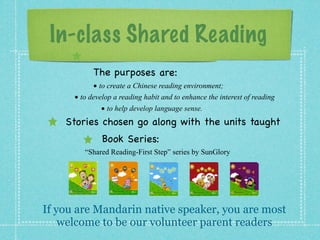 In-class Shared Reading 
The purposes are: 
• 
to create a Chinese reading environment; 
• 
to develop a reading habit and to enhance the interest of reading 
• 
to help develop language sense. 
Stories chosen go along with the units taught 
Bo ok Se r ies: 
“Shared Reading-First Step” series by SunGlory 
If you are Mandarin native speaker, you are most 
welcome to be our volunteer parent readers 
 