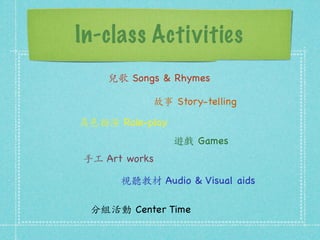 In-class Activities 
兒歌 Songs  Rhymes 
故事 Story-telling 
角⾊色扮演 Role-play 
遊戲 Games 
⼿手⼯工 Art works 
視聽教材 Audio  Visual aids 
分組活動 Center Time 
 