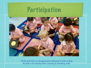Participation 
All the activities are designed and conducted in order to help 
the kids in developing their Listening  Speaking skills. 
 