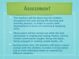 Assessment 
The teachers will be observing the children 
throughout the year during the learning and 
teaching process, in order to assess their 
development in terms of Listening  Speaking 
skills. 
Observation will be carried out while the kids 
participate in singing and saying rhymes, having 
simple conversation taught, doing role plays, 
being engaged in reading simple books, etc. 
During center time, the teachers will have a closer 
contact with the children, in order to know better 
and to meet individual needs as required by 
different students. 
 