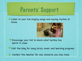 Parents’ Support 
Listen to your kid singing songs and saying rhymes at 
home. 
Encourage your kid to share what he/she has 
learnt in class. 
Visit the blog for song lyrics, music and learning progress 
Contact the teacher for any concerns you may have 
 