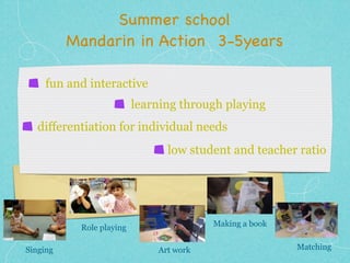 Summer school 
Mandarin in Action 3-5years 
fun and interactive 
learning through playing 
differentiation for individual needs 
low student and teacher ratio 
Singing 
Role playing 
Art work 
Making a book 
Matching 
 