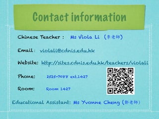 Contact information 
Chinese Teacher : Ms Viola Li (李老師 ) 
Email : 
Website: 
violali@cdnis.edu.hk 
http://sites.cdnis.edu.hk/teachers/violali 
Phone: 2525-7088 ext.1427 
Room: Room 1427 
Educational Assistant: Ms Yvonne Cheng (鄭老師） 
 