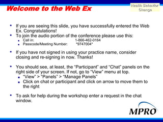 Welcome to the Web Ex
                                                              Health Behavior
                                                                  Change



•   If you are seeing this slide, you have successfully entered the Web
    Ex. Congratulations!
•   To join the audio portion of the conference please use this:
     ■   Call in:                   1-866-462-0164
     ■   Passcode/Meeting Number:   *9747004*

•   If you have not signed in using your practice name, consider
    closing and re-signing in now. Thanks!

•   You should see, at least, the “Participant” and “Chat” panels on the
    right side of your screen. If not, go to “View” menu at top.
      ■ “View” > “Panels” > “Manage Panels”
      ■ Click on chat or participant and click on arrow to move them to
        the right

•   To ask for help during the workshop enter a request in the chat
    window.


                                                                           1
 