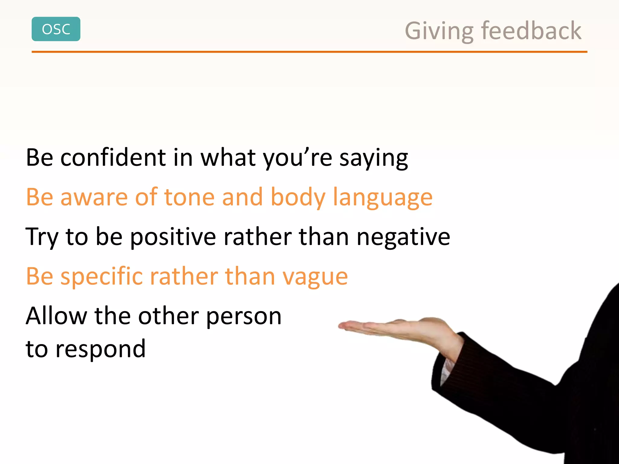 OSC
Be confident in what you’re saying
Be aware of tone and body language
Try to be positive rather than negative
Be specific rather than vague
Allow the other person
to respond
Giving feedback
 