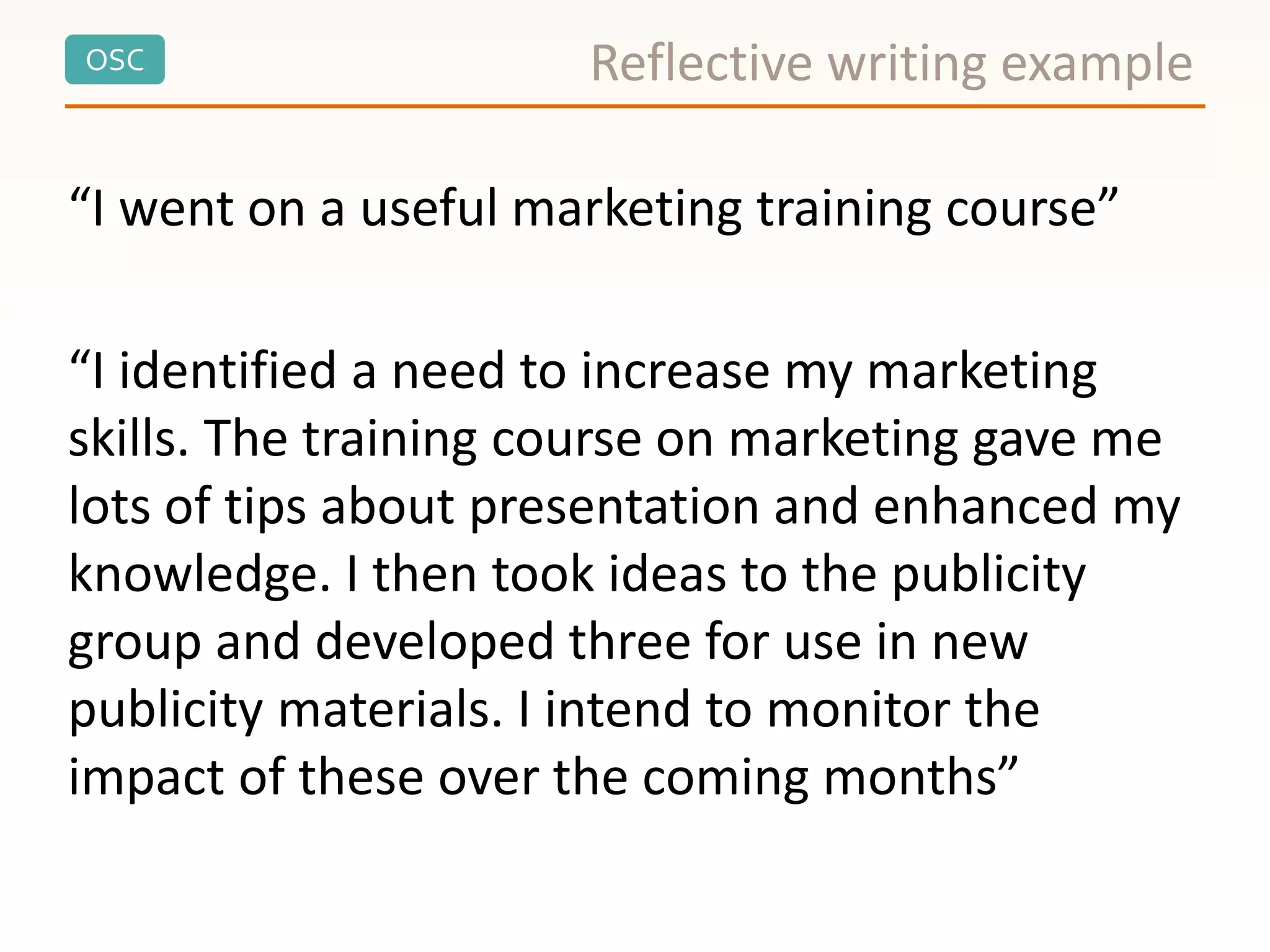 OSC Reflective writing example
“I went on a useful marketing training course”
“I identified a need to increase my marketing
skills. The training course on marketing gave me
lots of tips about presentation and enhanced my
knowledge. I then took ideas to the publicity
group and developed three for use in new
publicity materials. I intend to monitor the
impact of these over the coming months”
 