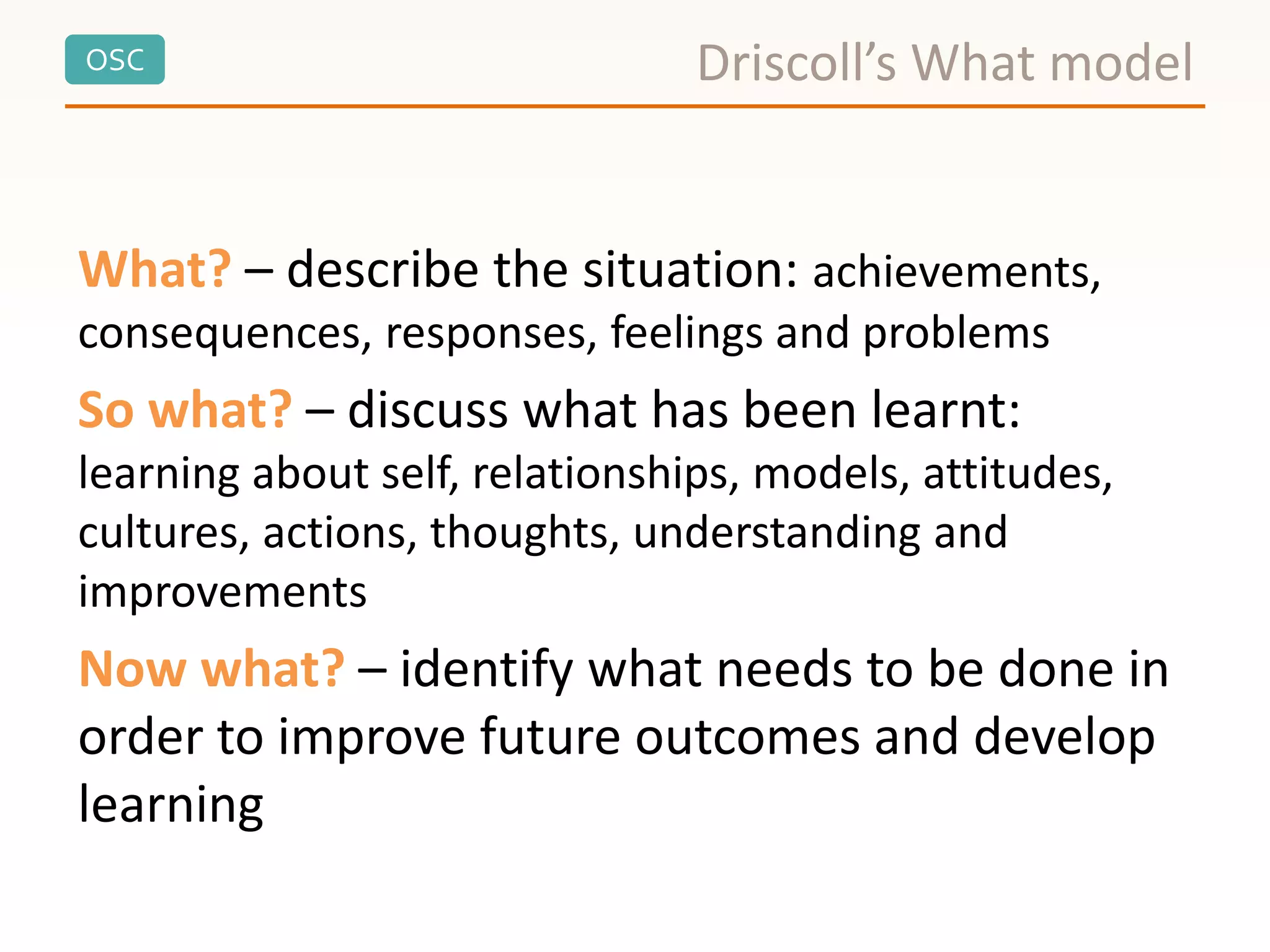 OSC Driscoll’s What model
What? – describe the situation: achievements,
consequences, responses, feelings and problems
So what? – discuss what has been learnt:
learning about self, relationships, models, attitudes,
cultures, actions, thoughts, understanding and
improvements
Now what? – identify what needs to be done in
order to improve future outcomes and develop
learning
 