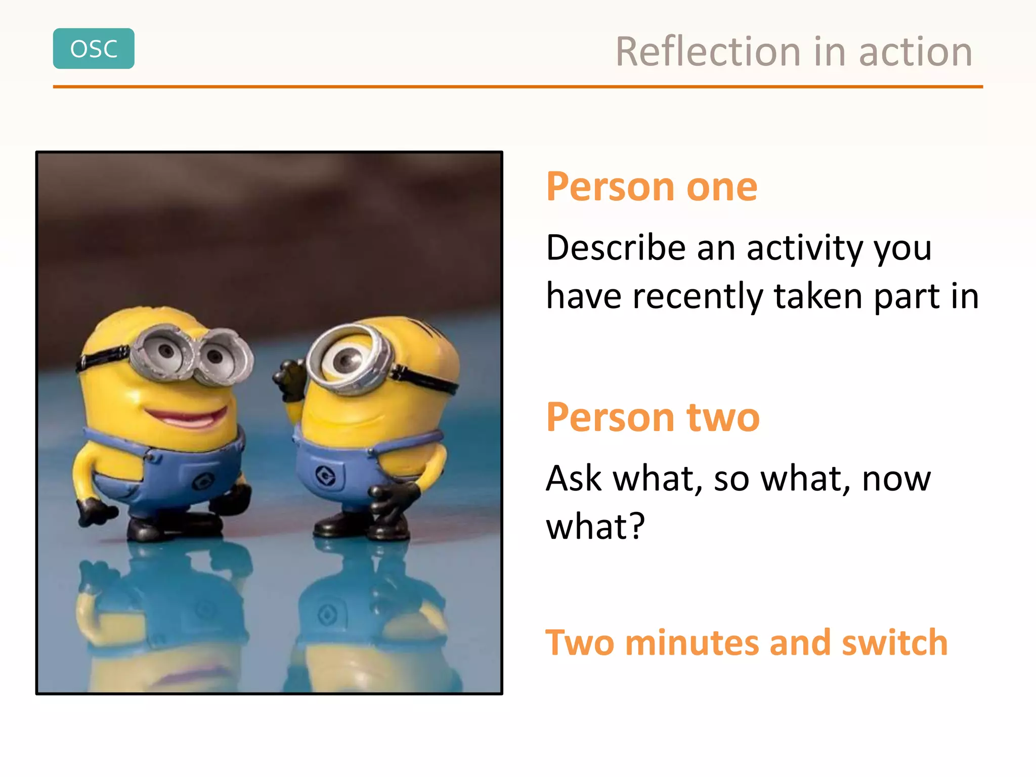 OSC
Person one
Describe an activity you
have recently taken part in
Person two
Ask what, so what, now
what?
Two minutes and switch
Reflection in action
 
