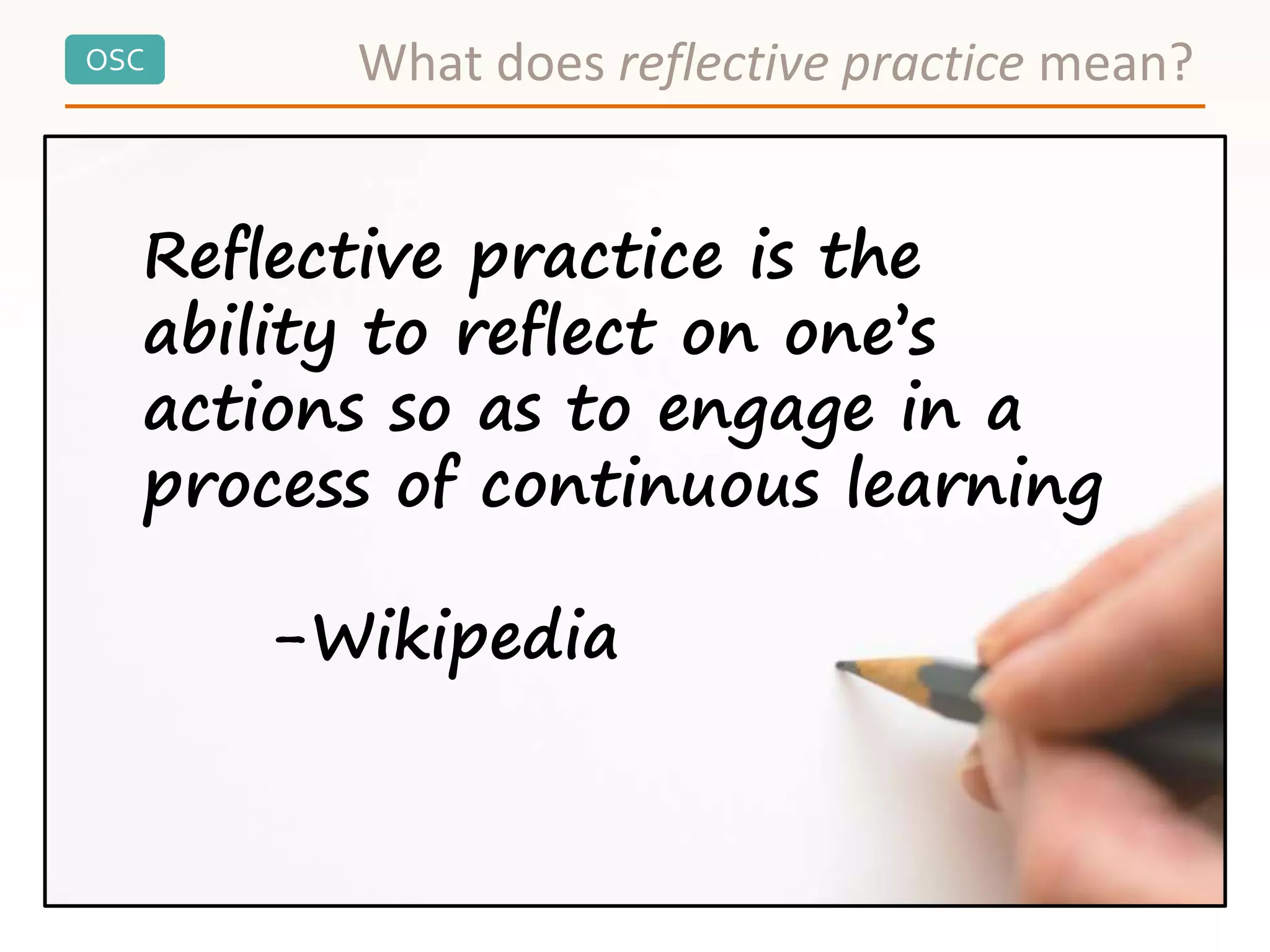 OSC What does reflective practice mean?
Reflective practice is the
ability to reflect on one’s
actions so as to engage in a
process of continuous learning
-Wikipedia
 