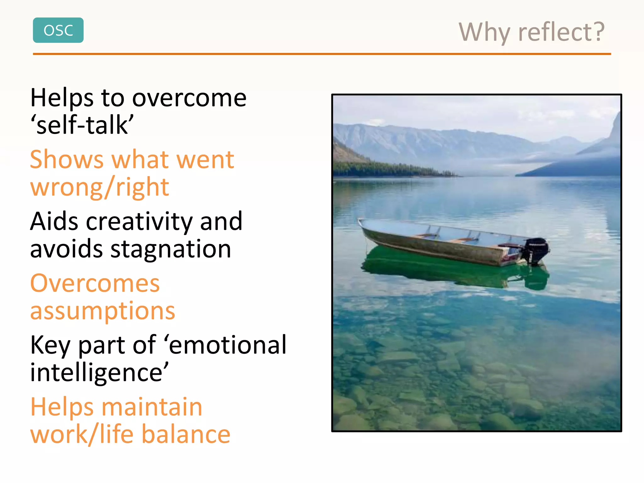 OSC
Helps to overcome
‘self-talk’
Shows what went
wrong/right
Aids creativity and
avoids stagnation
Overcomes
assumptions
Key part of ‘emotional
intelligence’
Helps maintain
work/life balance
Why reflect?
 